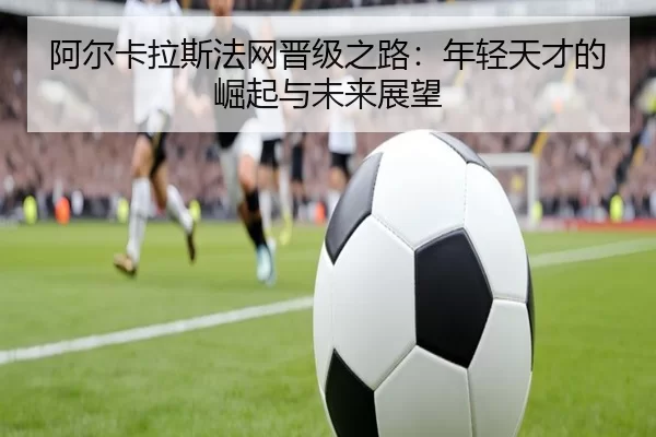 阿尔卡拉斯法网晋级之路：年轻天才的崛起与未来展望