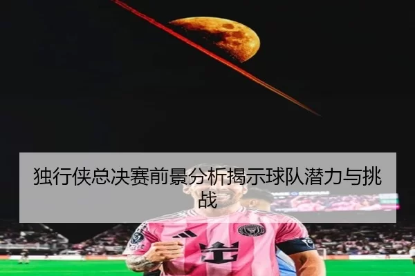 独行侠总决赛前景分析揭示球队潜力与挑战